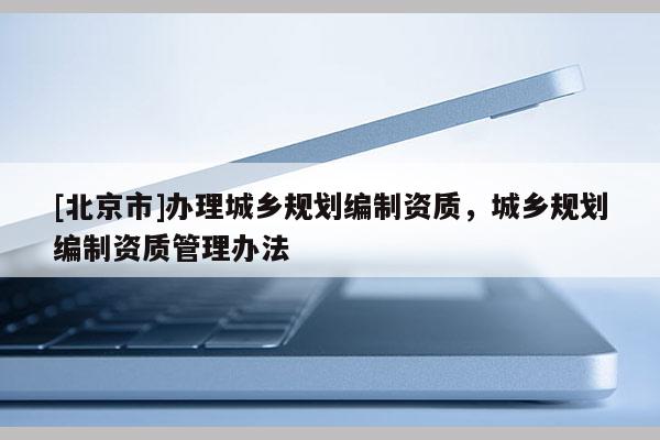 [北京市]辦理城鄉(xiāng)規(guī)劃編制資質(zhì)，城鄉(xiāng)規(guī)劃編制資質(zhì)管理辦法