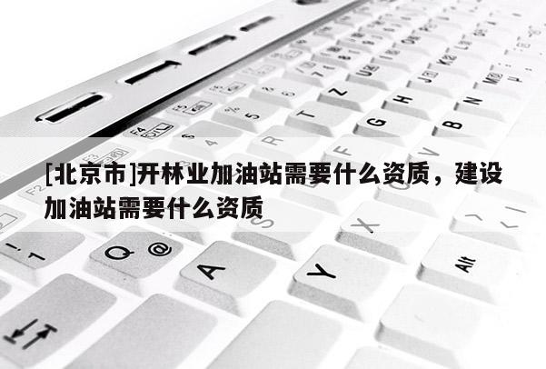 [北京市]開林業(yè)加油站需要什么資質(zhì)，建設(shè)加油站需要什么資質(zhì)