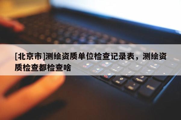 [北京市]測(cè)繪資質(zhì)單位檢查記錄表，測(cè)繪資質(zhì)檢查都檢查啥