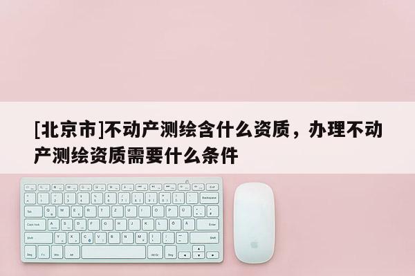 [北京市]不動產(chǎn)測繪含什么資質(zhì)，辦理不動產(chǎn)測繪資質(zhì)需要什么條件