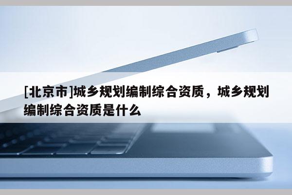 [北京市]城鄉(xiāng)規(guī)劃編制綜合資質(zhì)，城鄉(xiāng)規(guī)劃編制綜合資質(zhì)是什么