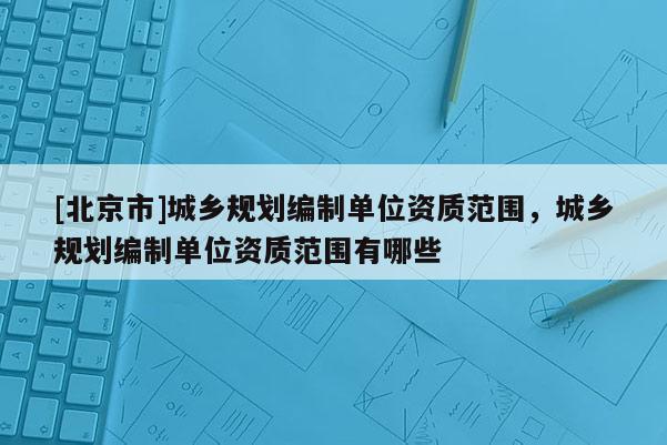 [北京市]城鄉(xiāng)規(guī)劃編制單位資質(zhì)范圍，城鄉(xiāng)規(guī)劃編制單位資質(zhì)范圍有哪些