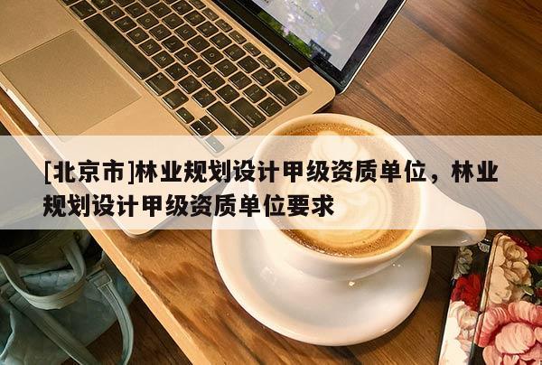 [北京市]林業(yè)規(guī)劃設(shè)計(jì)甲級資質(zhì)單位，林業(yè)規(guī)劃設(shè)計(jì)甲級資質(zhì)單位要求