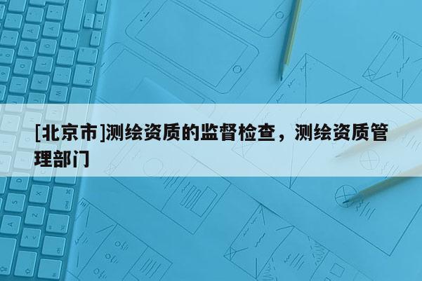 [北京市]測繪資質(zhì)的監(jiān)督檢查，測繪資質(zhì)管理部門