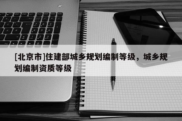 [北京市]住建部城鄉(xiāng)規(guī)劃編制等級，城鄉(xiāng)規(guī)劃編制資質(zhì)等級