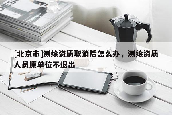 [北京市]測繪資質(zhì)取消后怎么辦，測繪資質(zhì)人員原單位不退出