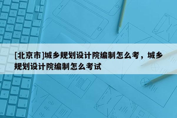 [北京市]城鄉(xiāng)規(guī)劃設(shè)計(jì)院編制怎么考，城鄉(xiāng)規(guī)劃設(shè)計(jì)院編制怎么考試