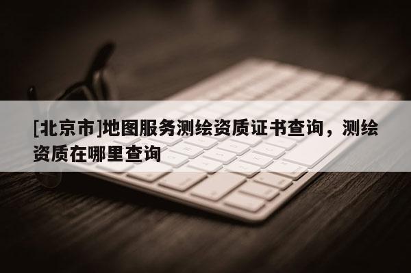 [北京市]地圖服務(wù)測繪資質(zhì)證書查詢，測繪資質(zhì)在哪里查詢