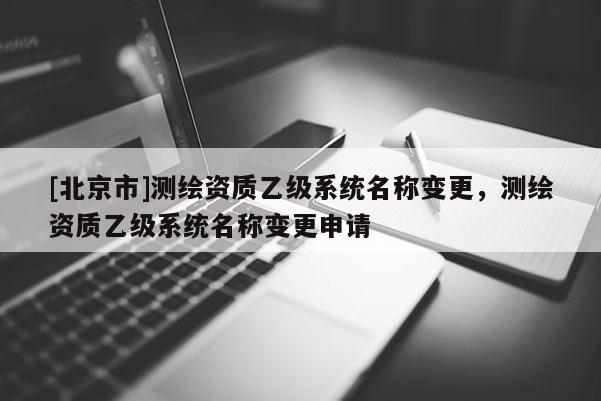 [北京市]測(cè)繪資質(zhì)乙級(jí)系統(tǒng)名稱變更，測(cè)繪資質(zhì)乙級(jí)系統(tǒng)名稱變更申請(qǐng)