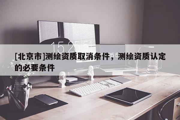 [北京市]測繪資質(zhì)取消條件，測繪資質(zhì)認定的必要條件