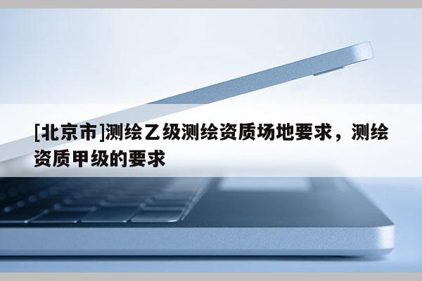 [北京市]測繪乙級測繪資質(zhì)場地要求，測繪資質(zhì)甲級的要求