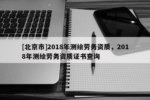 [北京市]2018年測繪勞務(wù)資質(zhì)，2018年測繪勞務(wù)資質(zhì)證書查詢