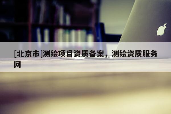 [北京市]測繪項目資質(zhì)備案，測繪資質(zhì)服務(wù)網(wǎng)