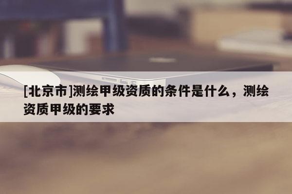 [北京市]測繪甲級資質(zhì)的條件是什么，測繪資質(zhì)甲級的要求