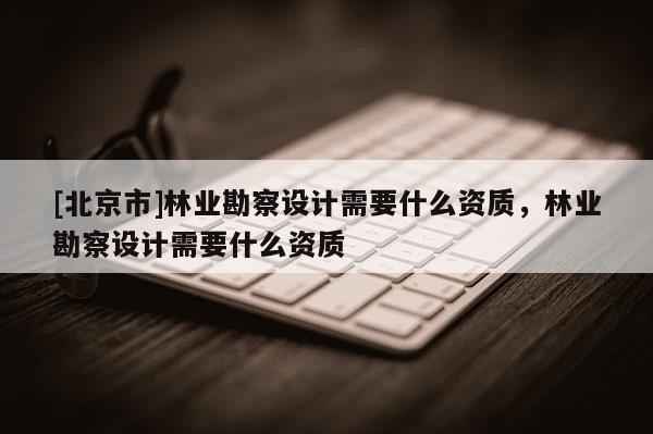 [北京市]林業(yè)勘察設(shè)計(jì)需要什么資質(zhì)，林業(yè)勘察設(shè)計(jì)需要什么資質(zhì)