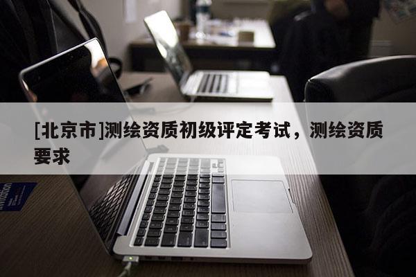 [北京市]測繪資質(zhì)初級評定考試，測繪資質(zhì)要求