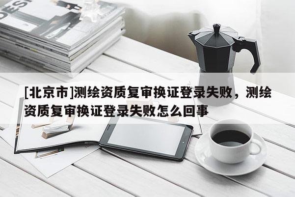 [北京市]測(cè)繪資質(zhì)復(fù)審換證登錄失敗，測(cè)繪資質(zhì)復(fù)審換證登錄失敗怎么回事