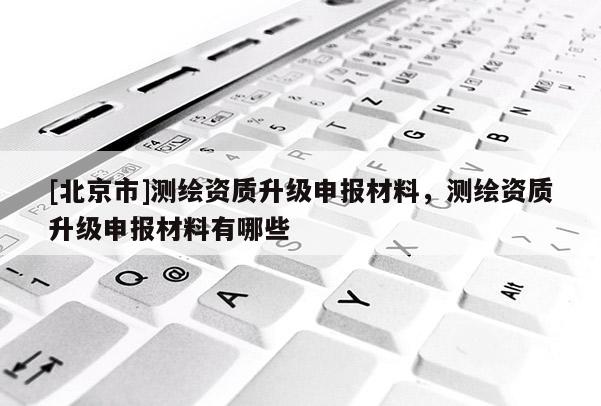 [北京市]測繪資質升級申報材料，測繪資質升級申報材料有哪些