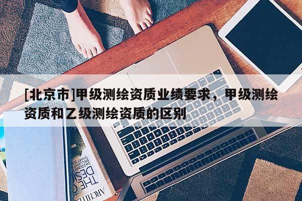[北京市]甲級測繪資質(zhì)業(yè)績要求，甲級測繪資質(zhì)和乙級測繪資質(zhì)的區(qū)別