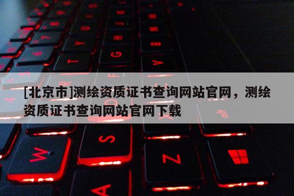 [北京市]測(cè)繪資質(zhì)證書(shū)查詢網(wǎng)站官網(wǎng)，測(cè)繪資質(zhì)證書(shū)查詢網(wǎng)站官網(wǎng)下載