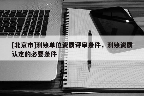 [北京市]測繪單位資質(zhì)評審條件，測繪資質(zhì)認定的必要條件