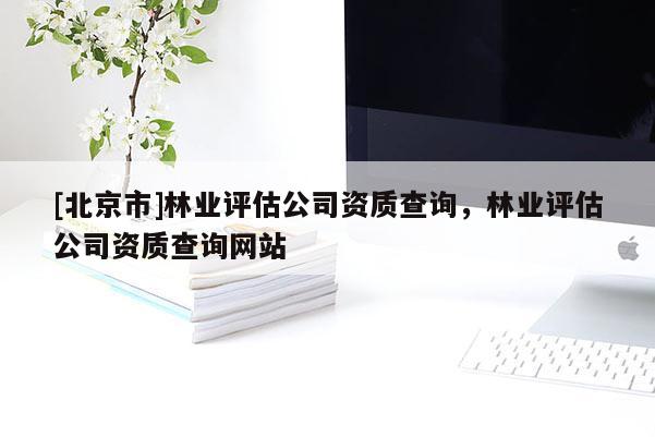 [北京市]林業(yè)評(píng)估公司資質(zhì)查詢，林業(yè)評(píng)估公司資質(zhì)查詢網(wǎng)站