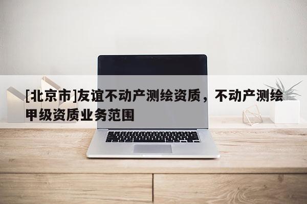 [北京市]友誼不動(dòng)產(chǎn)測繪資質(zhì)，不動(dòng)產(chǎn)測繪甲級資質(zhì)業(yè)務(wù)范圍