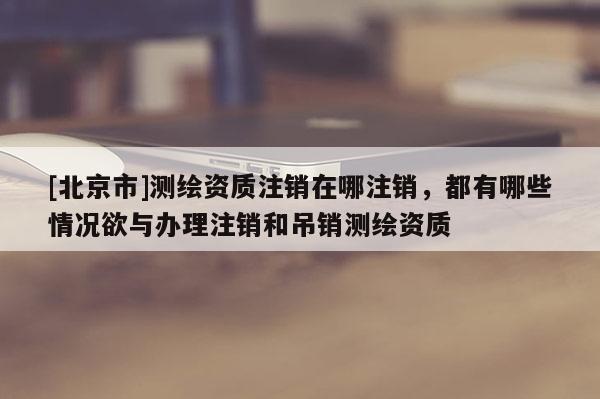 [北京市]測繪資質(zhì)注銷在哪注銷，都有哪些情況欲與辦理注銷和吊銷測繪資質(zhì)