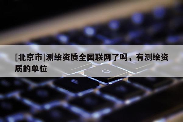 [北京市]測繪資質(zhì)全國聯(lián)網(wǎng)了嗎，有測繪資質(zhì)的單位