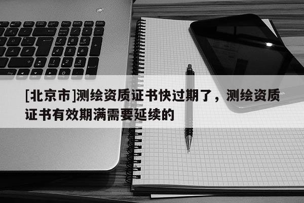 [北京市]測繪資質(zhì)證書快過期了，測繪資質(zhì)證書有效期滿需要延續(xù)的