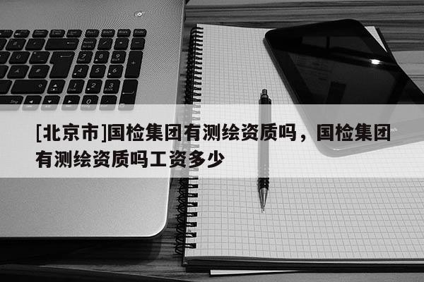 [北京市]國檢集團(tuán)有測(cè)繪資質(zhì)嗎，國檢集團(tuán)有測(cè)繪資質(zhì)嗎工資多少