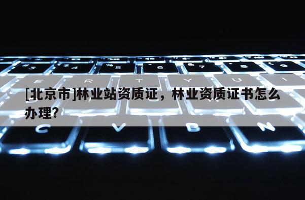 [北京市]林業(yè)站資質(zhì)證，林業(yè)資質(zhì)證書怎么辦理?