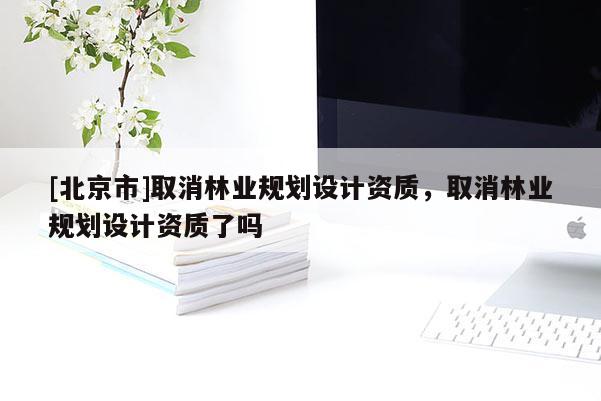 [北京市]取消林業(yè)規(guī)劃設(shè)計(jì)資質(zhì)，取消林業(yè)規(guī)劃設(shè)計(jì)資質(zhì)了嗎