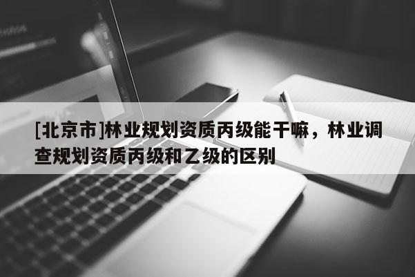 [北京市]林業(yè)規(guī)劃資質(zhì)丙級(jí)能干嘛，林業(yè)調(diào)查規(guī)劃資質(zhì)丙級(jí)和乙級(jí)的區(qū)別