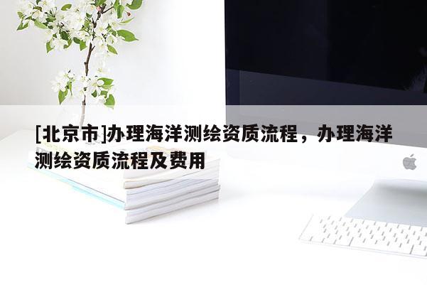 [北京市]辦理海洋測(cè)繪資質(zhì)流程，辦理海洋測(cè)繪資質(zhì)流程及費(fèi)用