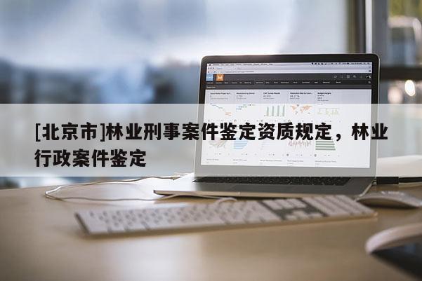 [北京市]林業(yè)刑事案件鑒定資質(zhì)規(guī)定，林業(yè)行政案件鑒定