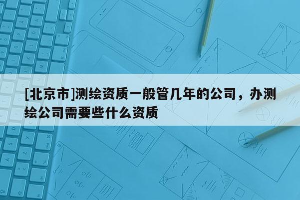 [北京市]測(cè)繪資質(zhì)一般管幾年的公司，辦測(cè)繪公司需要些什么資質(zhì)