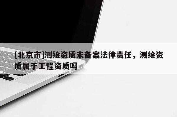 [北京市]測繪資質(zhì)未備案法律責(zé)任，測繪資質(zhì)屬于工程資質(zhì)嗎