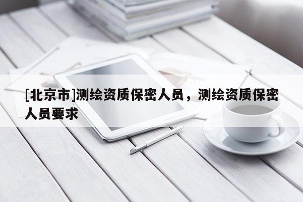 [北京市]測繪資質(zhì)保密人員，測繪資質(zhì)保密人員要求
