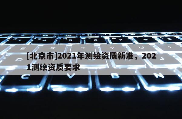 [北京市]2021年測繪資質(zhì)新準，2021測繪資質(zhì)要求