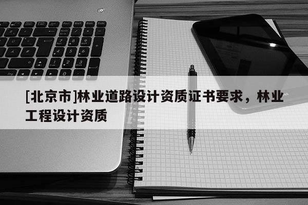 [北京市]林業(yè)道路設(shè)計資質(zhì)證書要求，林業(yè)工程設(shè)計資質(zhì)