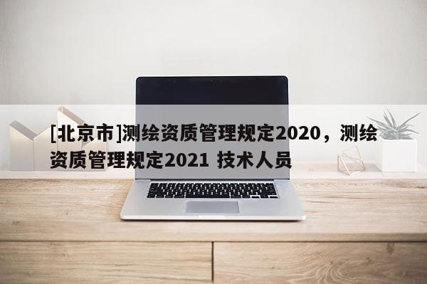 [北京市]測繪資質管理規(guī)定2020，測繪資質管理規(guī)定2021 技術人員