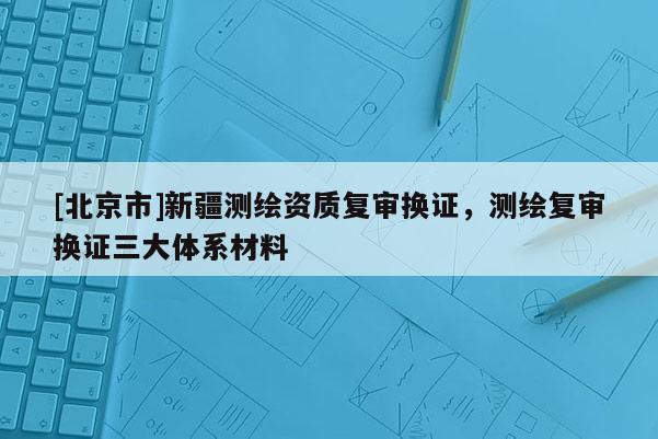 [北京市]新疆測(cè)繪資質(zhì)復(fù)審換證，測(cè)繪復(fù)審換證三大體系材料