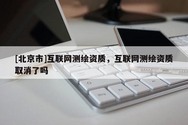 [北京市]互聯(lián)網測繪資質，互聯(lián)網測繪資質取消了嗎
