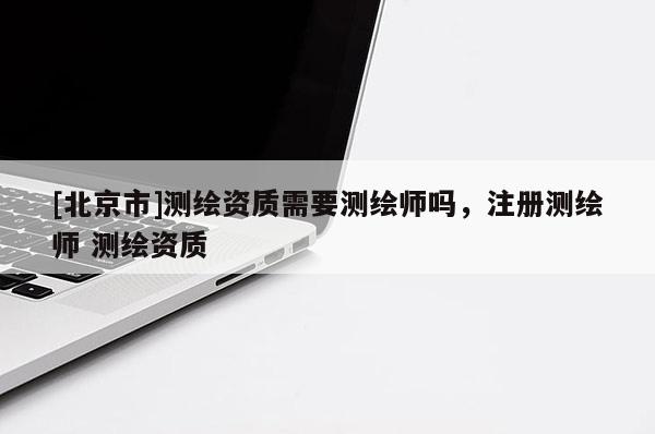 [北京市]測(cè)繪資質(zhì)需要測(cè)繪師嗎，注冊(cè)測(cè)繪師 測(cè)繪資質(zhì)