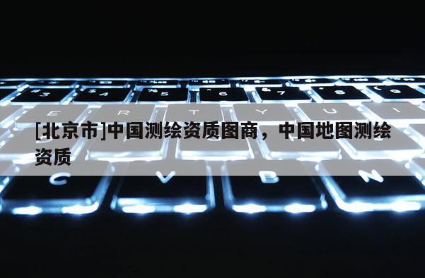 [北京市]中國測繪資質(zhì)圖商，中國地圖測繪資質(zhì)