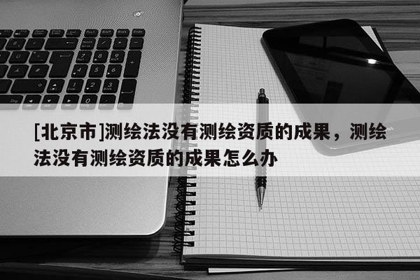 [北京市]測繪法沒有測繪資質的成果，測繪法沒有測繪資質的成果怎么辦