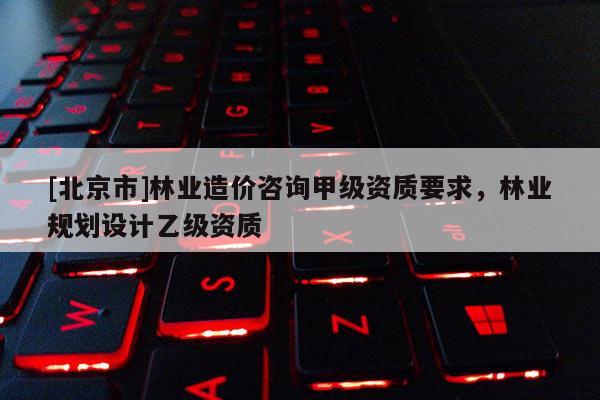 [北京市]林業(yè)造價咨詢甲級資質(zhì)要求，林業(yè)規(guī)劃設計乙級資質(zhì)