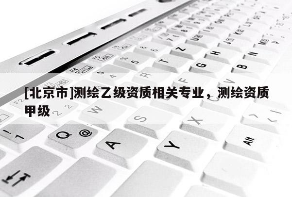 [北京市]測(cè)繪乙級(jí)資質(zhì)相關(guān)專業(yè)，測(cè)繪資質(zhì)甲級(jí)
