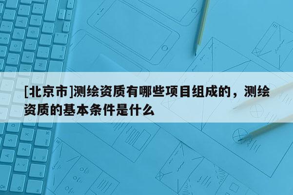 [北京市]測(cè)繪資質(zhì)有哪些項(xiàng)目組成的，測(cè)繪資質(zhì)的基本條件是什么
